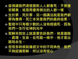  疫情讓我們清楚面對人人都會死，不管達
官顯貴，或是再優秀傑出的人都一樣
 生於罪，死於罪，另一個講法就是我們都
罪有應得。死亡本來是我們的最終結果。
 聖經中只有極少數的人沒有經過死，因為
他們一生行在神的光中
 耶穌來到世上就是要告訴我們，祂是道路
、真理、生命。在死路一條中，祂才是出
路和永生。
 但很多時候就像經文中的不同角色，我們
不夠認識耶穌，所以沒有信心
 