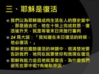 三、耶穌是復活
 我們以為耶穌道成肉生活在人的歷史當中
，那是過去式，祂在十架上完成救恩、復
活後升天，就是等著末日來施行審判
 24 馬大說：「我知道在末日復活的時候，
他必復活。」
 耶穌使拉撒路復活的神蹟中，很清楚地要
告訴我們，祂同在就要使你和我現在復活
 耶穌有能力並且祂就是復活，為什麼我們
卻死在罪中呢?有幾點原因。
 