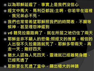  以為耶穌延遲了，事實上是我們沒信心
 經文中馬大、馬利亞都說:主啊，你若早在這裡
，我兄弟必不死。
 我們也常常希望耶穌照我們的時間表，不願等
候神，甚至埋怨神遲到
 v6 聽見拉撒路病了，就在所居之地仍住了兩天
 耶穌並非不顧人的悲傷:照經文的推算，報信的
人出發不久拉撒路就死了，耶穌多帶兩天，再
走一天；剛好四天
 猶太人認為人死四天，靈魂就已經離開身體，
已經死透了
 耶穌要在死透了當中，顯出極大的神蹟
 
