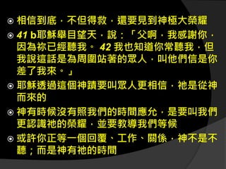  相信到底，不但得救，還要見到神極大榮耀
 41 b耶穌舉目望天，說：「父啊，我感謝你，
因為祢已經聽我。 42 我也知道你常聽我，但
我說這話是為周圍站著的眾人，叫他們信是你
差了我來。」
 耶穌透過這個神蹟要叫眾人更相信，祂是從神
而來的
 神有時候沒有照我們的時間應允，是要叫我們
更認識祂的榮耀，並要教導我們等候
 或許你正等一個回覆、工作、關係，神不是不
聽；而是神有祂的時間
 