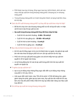 Phổi được bao bọc lá tạng, lồng ngực bao boc bởi lá thành, dính sát vào
nhau nhờ áp suất âm trong khoang màng phổi ( khoang ảo )⇒ khoang
màng phổi
Trong khoang màng phổi có ít dịch lỏng làm thành và tạng trượt lên nhau
khi hô hấp
Cách đo ÁP suất khoang màng phổi? sự thay đổi áp suất theo nhịp hô hấp?
Để đo thì chọc kim vào khoang màng phổi và nối với áp kế nước ⇒ nhận
xét thì dù kì nào thì áp suất lun âm
Áp suất trong khoang màng phổi thay đổi theo nhịp hô hấp
Cuối thì hít vào bình thường: -8 đến -10 cmH₂O
Cuối thì hít vào gắng sức: -20 đến -40 cmH₂O
Cuối thì thở ra bình thường: -5 cmH₂O
Cuối thì thở ra gắng sức: -3 cmH₂O
Mục tiêu lá thành lá tạng dính chặt vào nhau ?
khi hít vào thì lồng ngực nó to ra⇒ lá thành kéo ra ngoài, mà giữa là áp suất
âm nên kéo theo lá tạng⇒ phổi nở ra⇒ cần áp suất âm là như vậy
Phổi nở ra thì áp suất phế nang giảm cho tới khi thấp hơn áp suất khí
quyển⇒ đi từ ngoài vào trong
cơ sở trong động tác hít vào là áp suất trong phổi nhỏ hơn áp suất khí
quyển và ngược lại
Ý nghĩa của áp suất âm là ?
tạo ra sự di động nhịp nhàng lồng ngực dẫn đến sự di động nhịp nhàng
của phổi ⇒ hít vào, thở ra
Liên quan đến tuần hoàn: máu TM về tim phải ⇒ Phổi dễ dàng hơn, giảm
gánh nặng tim phải, giảm áp lực bơm máu, Áp suất âm lớn nhất khi hít vào
làm cho máu lên phổi nhiều nhất ở thì này tạo điều kiện nâng cao hiệu suất
trao đổi khí
Cơ chế tạo áp suất âm trong khoang màng phổi:
Sinh Lý Hô Hấp anki 12
 