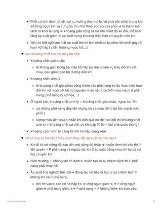 Phổi có tính đàn hồi nên có xu hướng thu nhỏ lại về phía rốn phổi, trong khi
đó lồng ngực kín và cứng ko thu nhỏ theo sức co của phổi ⇒ là thành luôn
tách ra khỏi lá tạng ⇒ khoang giãn rộng ra mà khi nhiệt độ ko đổi, thể tích
tăng áp suất giảm ⇒ áp suất trong khoang thấp hơn khí quyển nên âm
Nếu có bất ngờ làm mất áp suất âm thì làm phổi co lại phía rốn phổi gây rối
loạn hô hấp ( chấn thương ngực hở,…)
Các khoảng chết của bộ máy hô hấp
Khoảng chết giải phẫu:
là không gian trong bộ máy hô hấp ko làm nhiệm vụ trao đổi khí với
máu, bao gồm toàn bộ đường dẫn khí
Khoảng chết sinh lý
là khoảng chết giải phẫu cộng thêm các phế nang ko đc thực hiện trao
đổi khí với máu bất kể do nguyên nhân nào ( co thắt mao mạch ở phế
nang, phế nang bị xơ hóa,…)
Ở người bth, khoảng chết sinh lý = khoẳng chết giải phẫu, ngoại trừ TH
có những phế nang đầy khí nhưng ko có máu đến ( do tắc mạch máu
phổi )
lượng máu đến quá ít hoặc khí đến quá dư để trao đổi thì khoảng chết
sinh lý > khoảng chết cơ thể, có khi gấp 10 lần ( khi phế quản thủng )
Khoảng cách sinh lý càng lớn thì hô hấp càng kém
Cơ sở của sự hô hâp? mấy cách thay đổi áp suất và như nào?
Khí đi từ nơi nồng độ cao đến nơi nồng độ thấp ⇒ muốn đem khi vào thì P
khí quyển > P phế nang và ngược lại, khi 2 áp suất bằng nhau thì ko có sự
lưu chuyển khí
Bình thường, P không khí cố định⇒ muốn tạo ra sự chệnh lệch thì P phế
nang phải thay đổi
Áp suất tỉ lệ nghịch thể tích⇒ động tác hô hấp là tạo ra sự chênh lệch P
không khí và P phế nang
Khi hít vào⇒ các cơ hô hấp co ⇒ lồng ngực giãn ra ⇒ P lồng ngực
giảm⇒ phế nang giãn ra⇒ P phế nang < P không khí⇒ khí tràn vào
Sinh Lý Hô Hấp anki 13
 