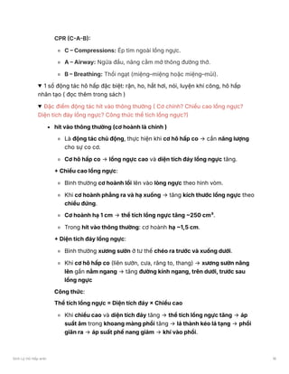 CPR (C-A-B):
C – Compressions: Ép tim ngoài lồng ngực.
A – Airway: Ngửa đầu, nâng cằm mở thông đường thở.
B – Breathing: Thổi ngạt (miệng–miệng hoặc miệng–mũi).
1 số động tác hô hấp đặc biệt: rặn, ho, hắt hơi, nói, luyện khí công, hô hấp
nhân tạo ( đọc thêm trong sách )
Đặc điểm động tác hít vào thông thường ( Cơ chính? Chiều cao lồng ngực?
Diện tích đáy lồng ngực? Công thức thể tích lồng ngực?)
hít vào thông thường (cơ hoành là chính )
Là động tác chủ động, thực hiện khi cơ hô hấp co → cần năng lượng
cho sự co cơ.
Cơ hô hấp co → lồng ngực cao và diện tích đáy lồng ngực tăng.
+ Chiều cao lồng ngực:
Bình thường cơ hoành lồi lên vào lòng ngực theo hình vòm.
Khi cơ hoành phẳng ra và hạ xuống → tăng kích thước lồng ngực theo
chiều đứng.
Cơ hoành hạ 1 cm → thể tích lồng ngực tăng ~250 cm³.
Trong hít vào thông thường: cơ hoành hạ ~1,5 cm.
+ Diện tích đáy lồng ngực:
Bình thường xương sườn ở tư thế chéo ra trước và xuống dưới.
Khi cơ hô hấp co (liên sườn, cưa, răng to, thang) → xương sườn nâng
lên gần nằm ngang → tăng đường kính ngang, trên dưới, trước sau
lồng ngực
Công thức:
Thể tích lồng ngực = Diện tích đáy × Chiều cao
Khi chiều cao và diện tích đáy tăng → thể tích lồng ngực tăng → áp
suất âm trong khoang màng phổi tăng → lá thành kéo lá tạng → phổi
giãn ra → áp suất phế nang giảm → khí vào phổi.
Sinh Lý Hô Hấp anki 16
 