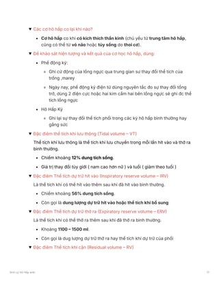 Các cơ hô hấp co lại khi nào?
Cơ hô hấp co khi có kích thích thần kinh (chủ yếu từ trung tâm hô hấp,
cũng có thể từ vỏ não hoặc tủy sống do thoi cơ).
Để khảo sát hiện tượng và kết quả của cơ học hô hấp, dùng:
Phế động ký:
Ghi cử động của lồng ngực qua trung gian sư thay đổi thể tích của
trống ,marey
Ngày nay, phế động ký điện tử dùng nguyên tắc đo sự thay đổi tổng
trở, dùng 2 điện cực hoặc hai kim cắm hai bên lồng ngực sẽ ghi đc thể
tích lồng ngực
Hô Hấp Ký
Ghi lại sự thay đổi thể tích phổi trong các kỳ hô hấp bình thường hay
gắng sức
Đặc điêm thể tích khí lưu thông (Tidal volume – VT)
Thể tích khí lưu thông là thể tích khí lưu chuyển trong mỗi lần hít vào và thở ra
bình thường.
Chiếm khoảng 12% dung tích sống.
Giá trị thay đổi tùy giới ( nam cao hơn nữ ) và tuổi ( giảm theo tuổi )
Đặc điêm Thể tích dự trữ hít vào (Inspiratory reserve volume – IRV)
Là thể tích khí có thể hít vào thêm sau khi đã hít vào bình thường.
Chiếm khoảng 56% dung tích sống.
Còn gọi là dung lượng dự trữ hít vào hoặc thể tích khí bổ sung
Đặc điêm Thể tích dự trữ thở ra (Expiratory reserve volume – ERV)
Là thể tích khí có thể thở ra thêm sau khi đã thở ra bình thường.
Khoảng 1100 – 1500 ml.
Còn gọi là dug lượng dự trữ thở ra hay thể tích khí dự trữ của phổi
Đặc điêm Thể tích khí cặn (Residual volume – RV)
Sinh Lý Hô Hấp anki 17
 