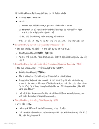 Là thể tích khí còn lại trong phổi sau khi đã thở ra tối đa.
Khoảng 1000 – 1200 ml.
Vai trò:
1. Duy trì trao đổi khí liên tục giữa các lần hít vào – thở ra.
2. Hòa trộn khí cũ và khí mới⇒ giảm dao động ( ko thay đổi đột ngột )
thành phần khí gây xáo trộn cơ thể
3. Giữ cho phổi không xẹp⇒ dễ thay đổi thể tích
Không đo bằng hô hấp kí, pp đo bằng pha loãng khí bằng nito hoặc heli
Đặc điêm Dung tích hít vào (Inspiratory Capacity – IC)
= Thể tích khí lưu thông (VT) + Thể tích dự trữ hít vào (IRV).
Bình thường khoảng 2000 – 2500 ml.
Vai trò: Thể hiện khả năng thích ứng cơ thể với trạng thái tăng nhu cầu oxy
của tb
Đặc điêm Dung tích cặn chức năng (Functional Residual Capacity – FRC)
= Thể tích khí cặn (RV) + Thể tích dự trữ thở ra (ERV).
Bình thường khoảng 2000 ml.
Đây là lượng khí còn lại trong phổi sau thở ra bình thường.
Dung tích khí cặn sẽ trộn lẫn với thể tích lưu thông hít vào và chính oxy
trong hh này sẽ trực tiếp trao đổi với máu⇒ dung tích cặn chức năng càng
lớn thì nồng độ khí oxy trong hỗn hợp khí trao đổi càng nhỏ làm giăm khả
năng trao đổi oxy
1 số bệnh làm tăng dung tích khí cặn: khí phế thũng, giãn phế quản, hen
phế quản, bệnh bụi phổi giai đoạn cuối,…
Đặc điêm Dung tích sống (Vital Capacity – VC)
= VT + IRV + ERV.
Là lượng khí lớn nhất có thể huy động trong hô hấp.
Thể hiện khả năng của cơ thể đáp ứng về hô hấp với nhu cầu oxy của TB (
đặc biệt thở gắng sức )
Sinh Lý Hô Hấp anki 18
 