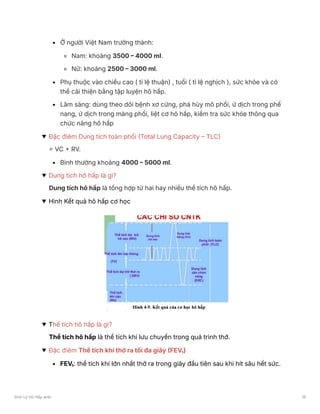 Ở người Việt Nam trưởng thành:
Nam: khoảng 3500 – 4000 ml.
Nữ: khoảng 2500 – 3000 ml.
Phụ thuộc vào chiều cao ( tỉ lệ thuận) , tuổi ( tỉ lệ nghịch ), sức khỏe và có
thể cải thiện bằng tập luyện hô hấp.
Lâm sàng: dùng theo dõi bệnh xơ cứng, phá hủy mô phổi, ứ dịch trong phế
nang, ứ dịch trong màng phổi, liệt cơ hô hấp, kiểm tra sức khỏe thông qua
chức năng hô hấp
Đặc điêm Dung tích toàn phổi (Total Lung Capacity – TLC)
= VC + RV.
Bình thường khoảng 4000 – 5000 ml.
Dung tích hô hấp là gì?
Dung tích hô hấp là tổng hợp từ hai hay nhiều thể tích hô hấp.
Hình Kết quả hô hấp cơ học
Thể tích hô hấp là gì?
Thể tích hô hấp là thể tích khí lưu chuyển trong quá trình thở.
Đặc điêm Thể tích khí thở ra tối đa giây (FEV₁)
FEV₁: thể tích khí lớn nhất thở ra trong giây đầu tiên sau khi hít sâu hết sức.
Sinh Lý Hô Hấp anki 19
 