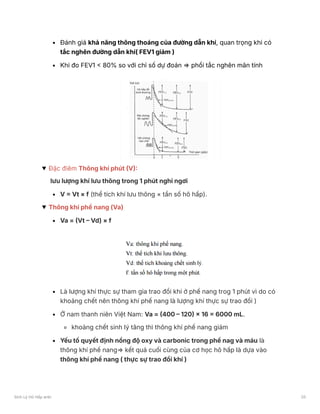Đánh giá khả năng thông thoáng của đường dẫn khí, quan trọng khi có
tắc nghẽn đường dẫn khí( FEV1 giảm )
Khi đo FEV1 < 80% so với chỉ số dự đoán ⇒ phổi tắc nghẽn mãn tính
Đặc điêm Thông khí phút (V):
lưu lượng khí lưu thông trong 1 phút nghỉ ngơi
V = Vt × f (thể tích khí lưu thông × tần số hô hấp).
Thông khí phế nang (Va)
Va = (Vt – Vd) × f
Là lượng khí thực sự tham gia trao đổi khí ở phế nang trog 1 phút vì do có
khoảng chết nên thông khí phế nang là lượng khí thực sự trao đổi )
Ở nam thanh niên Việt Nam: Va = (400 – 120) × 16 = 6000 mL.
khoảng chết sinh lý tăng thì thông khí phế nang giảm
Yếu tố quyết định nồng độ oxy và carbonic trong phế nag và máu là
thông khí phế nang⇒ kết quả cuối cùng của cơ học hô hấp là dựa vào
thông khí phế nang ( thực sự trao đổi khí )
Sinh Lý Hô Hấp anki 20
 