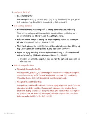 Lưu lượng thở là gì?
Các lưu lượng thở
Lưu lượng thở là lượng khí được huy động trong một đơn vị thời gian, phản
ánh khả năng huy động khí và thông thoáng đường dẫn khí.
Một số lưu ý cần nhớ:
Nếu khí lưu thông = khoảng chết → không có khí mới vào phế nang.
Thực tế: khí phế nang và khoảng chết trao đổi với bên ngoài cùng lúc →
dù khí lưu thông chỉ 60 mL vẫn có thông khí phế nang.
Kiểu thở nhanh và cạn → thông khí phế nang thấp hơn so với thở chậm
và sâu, dù cùng một thể tích thông khí phổi.
Thở nhanh và cạn: tỏa nhiệt tốt nhưng không xáo trộn các nồng độ khí hô
hấp ( sinh vật muốn hạ nhiệt bằng đường hô hấp thì làm vậy )
Người lao động thở bằng mặt nạ, bệnh nhân thở máy → cần bù thêm thể
tích khí lưu thông để lấp đầy khoảng chết của ống dẫn khí.
Đặc biệt lưu ý khi khoảng chết máy lớn hơn thể tích phổi của người có
tầm vóc nhỏ.
Miêu tả vòng tuần hoàn
Vòng tuần hoàn nhỏ (phổi):
Máu nghèo O₂, giàu CO₂ từ tâm thất phải được bơm vào động mạch phổi,
theo hai nhánh đến phổi. Tại mao mạch phổi, máu thải CO₂ và nhận O₂.
Máu giàu O₂ sau đó trở về tâm nhĩ trái qua tĩnh mạch phổi.
Vòng tuần hoàn lớn (cơ thể):
Máu giàu O₂ từ tâm thất trái được bơm vào động mạch chủ, phân phối đến
não, đầu, tay, thân và chân. Ở mao mạch cơ quan, máu nhường O₂ và
chất dinh dưỡng cho tế bào, đồng thời nhận CO₂ và chất thải. Máu nghèo
O₂ quay về tâm nhĩ phải qua tĩnh mạch chủ trên (từ phần trên cơ thể) và
tĩnh mạch chủ dưới (từ phần dưới cơ thể).
Sinh Lý Hô Hấp anki 21
 