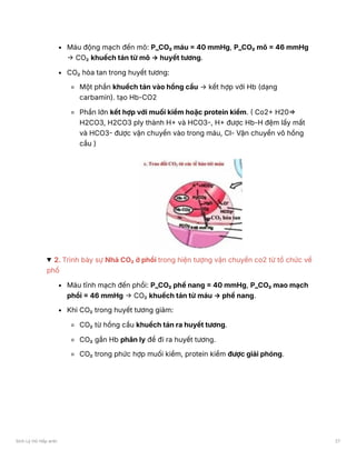 Máu động mạch đến mô: P_CO₂ máu = 40 mmHg, P_CO₂ mô = 46 mmHg
→ CO₂ khuếch tán từ mô → huyết tương.
CO₂ hòa tan trong huyết tương:
Một phần khuếch tán vào hồng cầu → kết hợp với Hb (dạng
carbamin). tạo Hb-CO2
Phần lớn kết hợp với muối kiềm hoặc protein kiềm. ( Co2+ H20⇒
H2CO3, H2CO3 ply thành H+ và HCO3-, H+ được Hb-H đệm lấy mất
và HCO3- được vận chuyển vào trong máu, Cl- Vận chuyển vô hồng
cầu )
2. Trình bày sự Nhả CO₂ ở phổi trong hiện tượng vận chuyển co2 từ tổ chức về
phổ
Máu tĩnh mạch đến phổi: P_CO₂ phế nang = 40 mmHg, P_CO₂ mao mạch
phổi = 46 mmHg → CO₂ khuếch tán từ máu → phế nang.
Khi CO₂ trong huyết tương giảm:
CO₂ từ hồng cầu khuếch tán ra huyết tương.
CO₂ gắn Hb phân ly để đi ra huyết tương.
CO₂ trong phức hợp muối kiềm, protein kiềm được giải phóng.
Sinh Lý Hô Hấp anki 27
 
