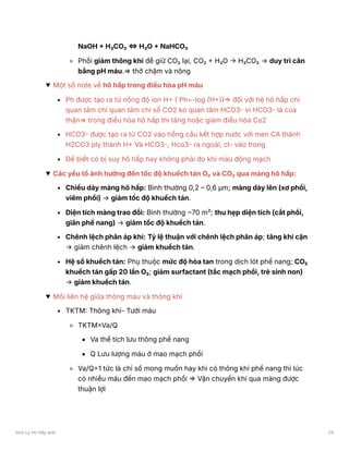NaOH + H₂CO₃ ⇔ H₂O + NaHCO₃
Phổi giảm thông khí để giữ CO₂ lại, CO₂ + H₂O → H₂CO₃ → duy trì cân
bằng pH máu.⇒ thở chậm và nông
Một số note về hô hấp trong điều hòa pH máu
Ph được tạo ra từ nồng độ ion H+ ( Ph=-log (H+))⇒ đối với hệ hô hấp chỉ
quan tâm chỉ quan tâm chỉ số CO2 ko quan tâm HCO3- vì HCO3- là của
thận⇒ trong điều hòa hô hấp thì tăng hoặc giảm điều hòa Co2
HCO3- được tạo ra từ CO2 vào hồng cầu kết hợp nước với men CA thành
H2CO3 ply thành H+ Và HCO3-, Hco3- ra ngoài, cl- vào trong
Để biết có bị suy hô hấp hay không phải đo khí máu động mạch
Các yếu tố ảnh hưởng đến tốc độ khuếch tán O₂ và CO₂ qua màng hô hấp:
Chiều dày màng hô hấp: Bình thường 0,2 – 0,6 μm; màng dày lên (xơ phổi,
viêm phổi) → giảm tốc độ khuếch tán.
Diện tích màng trao đổi: Bình thường ~70 m²; thu hẹp diện tích (cắt phổi,
giãn phế nang) → giảm tốc độ khuếch tán.
Chênh lệch phân áp khí: Tỷ lệ thuận với chênh lệch phân áp; tăng khí cặn
→ giảm chênh lệch → giảm khuếch tán.
Hệ số khuếch tán: Phụ thuộc mức độ hòa tan trong dịch lót phế nang; CO₂
khuếch tán gấp 20 lần O₂; giảm surfactant (tắc mạch phổi, trẻ sinh non)
→ giảm khuếch tán.
Mối liên hệ giữa thông máu và thông khí
TKTM: Thông khí- Tưới máu
TKTM=Va/Q
Va thể tích lưu thông phế nang
Q Lưu lượng máu ở mao mạch phổi
Va/Q=1 tức là chỉ số mong muốn hay khi có thông khí phế nang thì lúc
có nhiều máu đến mao mạch phổi ⇒ Vận chuyển khí qua màng được
thuận lợi
Sinh Lý Hô Hấp anki 29
 