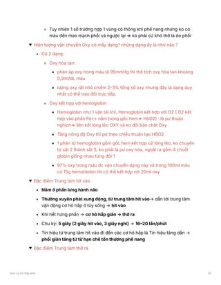 Tuy nhiên 1 số trường hợp 1 vùng có thông khí phế nang nhưng ko có
máu đến mao mạch phổi và ngược lại ⇒ ko phải cứ khó thở là do phổi
Hiện tượng vận chuyển Oxy có mấy dạng? những dạng ấy là như nào ?
Có 2 dạng:
Oxy hòa tan:
phân áp oxy trong máu là 95mmHg thì thể tích oxy hòa tan khoảng
0,3ml/dL máu
lượng oxy rất nhỏ chiếm 2-3% tổng số oxy nhưng đây là dạng duy
nhất có thể trao đổi trực tiếp
Oxy kết hợp với hemoglobin
Hemoglobin như 1 vận tải khí, Hemoglobin kết hợp với O2 ( O2 kết
hợp vào phần Fe++ nằm trong gốc hem⇒ HbO2) : là pư thuận
nghịch⇒ liên kết lỏng lẻo OXY và ko đổi bản chất Oxy
Tăng nồng độ Oxy thì pư theo chiều thuận tạo HBO2
1 phân tử hemoglobin gồm gốc hem kết hợp o2 lỏng lẻo, ko chuyển
từ sắt 2 thành sắt 3, ko phải là pư oxy hóa, ngoài ra gồm 4 chuỗi
globin giống nhau từng đôi 1
97% oxy trong máu đc vận chuyển dạng này và trong 100ml máu
có 15g hemoblobin thì có thể kết hợp với 20ml oxy
Đặc điểm Trung tâm hít vào
Nằm ở phần lưng hành não
Thường xuyên phát xung động, từ trung tâm hít vào→ dẫn tới trung tâm
vận động cơ hô hấp ở tủy sống → hít vào
Khi hết hưng phấn → cơ hô hấp giãn → thở ra
Chu kỳ: 5 giây (2 giây hít vào, 3 giây nghỉ) → 16–20 lần/phút
Tín hiệu từ trung tâm hít vào đi đến các cơ hô hấp là Tín hiệu tăng dần →
phổi giãn tăng từ từ hạn chế tổn thương phế nang
Đặc điểm Trung tâm thở ra
Sinh Lý Hô Hấp anki 30
 
