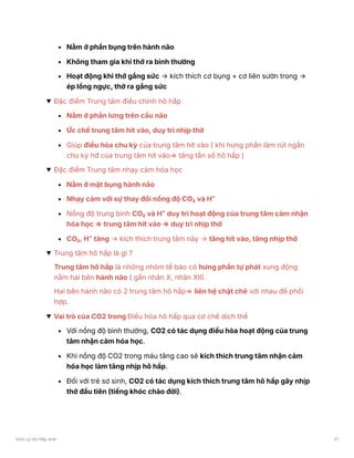 Nằm ở phần bụng trên hành não
Không tham gia khi thở ra bình thường
Hoạt động khi thở gắng sức → kích thích cơ bụng + cơ liên sườn trong →
ép lồng ngực, thở ra gắng sức
Đặc điểm Trung tâm điều chỉnh hô hấp
Nằm ở phần lưng trên cầu não
Ức chế trung tâm hít vào, duy trì nhịp thở
Giúp điều hòa chu kỳ của trung tâm hít vào ( khi hưng phần làm rút ngắn
chu kỳ hđ của trung tâm hít vào⇒ tăng tần số hô hấp )
Đặc điểm Trung tâm nhạy cảm hóa học
Nằm ở mặt bụng hành não
Nhạy cảm với sự thay đổi nồng độ CO₂ và H⁺
Nồng độ trung bình CO₂ và H⁺ duy trì hoạt động của trung tâm cảm nhận
hóa học ⇒ trung tâm hít vào ⇒ duy trì nhịp thở
CO₂, H⁺ tăng → kích thích trung tâm này → tăng hít vào, tăng nhịp thở
Trung tâm hô hấp là gì ?
Trung tâm hô hấp là những nhóm tế bào có hưng phấn tự phát xung động
nằm hai bên hành não ( gần nhân X, nhân XII).
Hai bên hành não có 2 trung tâm hô hấp⇒ liên hệ chặt chẽ với nhau để phối
hợp.
Vai trò của CO2 trong Điều hòa hô hấp qua cơ chế dịch thể
Với nồng độ bình thường, CO2 có tác dụng điều hòa hoạt động của trung
tâm nhận cảm hóa học.
Khi nồng độ CO2 trong máu tăng cao sẽ kích thích trung tâm nhận cảm
hóa học làm tăng nhịp hô hấp.
Đối với trẻ sơ sinh, CO2 có tác dụng kích thích trung tâm hô hấp gây nhịp
thở đầu tiên (tiếng khóc chào đời).
Sinh Lý Hô Hấp anki 31
 