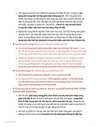 Tác dụng của CO2 trực tiếp lên trung tâm hô hấp rất yếu, nhưng nó tác
dụng lên trung tâm hô hấp gián tiếp thông qua H+. Khi nồng độ CO2
trong máu tăng, nó dễ dàng đi qua hàng rào máu não và dịch não tủy, tại
đây có enzyme AC, CO2 kết hợp với H2O tạo thành H2CO3, đây là một
acid yếu, nó phân ly thành H+ và HCO3-. Chính H+ này sẽ kích thích
trung tâm nhận cảm hóa học làm tăng nhịp hô hấp.
Ngoài tác dụng lên trung tâm nhận cảm hóa học, khi CO2 trong máu giảm
sẽ kích thích các bộ phận nhận cảm hóa học nằm ở xoang động mạch
cảnh và quai động mạch chủ gây phản xạ tăng nhịp hô hấp nhưng tác
dụng này yếu hơn tác dụng lên trung tâm nhận cảm hóa học ở hành não.
Vai trò của H+ trong Điều hòa hô hấp qua cơ chế dịch thể
H+ có tác dụng kích thích trung tâm nhận cảm hóa học rất mạnh, nhưng
H+ rất khó đi qua hàng rào máu não tủy, vì vậy nồng độ H+ trong máu tăng
thì tác dụng kích thích trung tâm nhận cảm hóa học của H+ cũng rất nhiều.
Ngoài tác dụng lên trung tâm nhận cảm hóa học, khi H+ trong máu giảm
sẽ kích thích các bộ phận nhận cảm hóa học nằm ở xoang động mạch
cảnh và quai động mạch chủ gây phản xạ tăng nhịp hô hấp nhưng tác
dụng này yếu hơn tác dụng lên trung tâm nhận cảm hóa học ở hành não.
Vai trò O2 trong Điều hòa hô hấp qua cơ chế dịch thể
O2 không có tác dụng trực tiếp lên các trung tâm hô hấp.
Khi nồng độ O2 trong máu giảm (PO2 dưới 60 mmHg), thì O2 kích thích
các bộ phận nhận cảm hóa học nằm ở xoang động mạch cảnh và quai
động mạch chủ gây phản xạ tăng hô hấp.
Vai trò của dây X (phản xạ Hering – Breuer) trong ĐIỀU HÒA HÔ HẤP THÔNG
QUA CƠ CHẾ THẦN KINH
Khi hít vào, phế nang căng giãn, kích thích các thụ thể cảm nhận căng
giãn của dây X nằm ở thành phế quản và các tiểu phế quản, xung thần
kinh đi đến trung tâm hít vào làm ức chế trung tâm hít vào, càng hít vào
nhiều thì càng bị ức chế mạnh cho đến khi ức chế hoàn toàn trung tâm hít
vào thì các cơ hô hấp sẽ giãn ra gây động tác thở ra.
Khi thở ra, phổi thu nhỏ lại, các thụ thể cảm nhận căng giãn của dây X
không bị kích thích nữa, trung tâm hít vào được giải phóng nó tiếp tục
Sinh Lý Hô Hấp anki 32
 