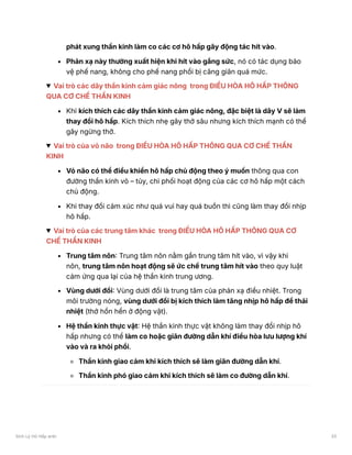 phát xung thần kinh làm co các cơ hô hấp gây động tác hít vào.
Phản xạ này thường xuất hiện khi hít vào gắng sức, nó có tác dụng bảo
vệ phế nang, không cho phế nang phổi bị căng giãn quá mức.
Vai trò các dây thần kinh cảm giác nông trong ĐIỀU HÒA HÔ HẤP THÔNG
QUA CƠ CHẾ THẦN KINH
Khi kích thích các dây thần kinh cảm giác nông, đặc biệt là dây V sẽ làm
thay đổi hô hấp. Kích thích nhẹ gây thở sâu nhưng kích thích mạnh có thể
gây ngừng thở.
Vai trò của vỏ não trong ĐIỀU HÒA HÔ HẤP THÔNG QUA CƠ CHẾ THẦN
KINH
Vỏ não có thể điều khiển hô hấp chủ động theo ý muốn thông qua con
đường thần kinh vỏ – tủy, chi phối hoạt động của các cơ hô hấp một cách
chủ động.
Khi thay đổi cảm xúc như quá vui hay quá buồn thì cũng làm thay đổi nhịp
hô hấp.
Vai trò của các trung tâm khác trong ĐIỀU HÒA HÔ HẤP THÔNG QUA CƠ
CHẾ THẦN KINH
Trung tâm nôn: Trung tâm nôn nằm gần trung tâm hít vào, vì vậy khi
nôn, trung tâm nôn hoạt động sẽ ức chế trung tâm hít vào theo quy luật
cảm ứng qua lại của hệ thần kinh trung ương.
Vùng dưới đồi: Vùng dưới đồi là trung tâm của phản xạ điều nhiệt. Trong
môi trường nóng, vùng dưới đồi bị kích thích làm tăng nhịp hô hấp để thải
nhiệt (thở hổn hển ở động vật).
Hệ thần kinh thực vật: Hệ thần kinh thực vật không làm thay đổi nhịp hô
hấp nhưng có thể làm co hoặc giãn đường dẫn khí điều hòa lưu lượng khí
vào và ra khỏi phổi.
Thần kinh giao cảm khi kích thích sẽ làm giãn đường dẫn khí.
Thần kinh phó giao cảm khi kích thích sẽ làm co đường dẫn khí.
Sinh Lý Hô Hấp anki 33
 