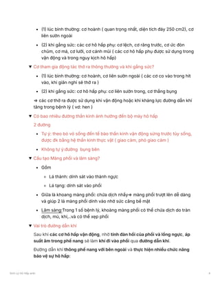 (1) lúc bình thường: cơ hoành ( quan trọng nhất, diện tích đáy 250 cm2), cơ
liên sườn ngoài
(2) khi gắng sức: các cơ hô hấp phụ: cơ lệch, cơ răng trước, cơ ức đòn
chũm, cơ má, cơ lưỡi, cơ cánh mũi ( các cơ hô hấp phụ được sử dụng trong
vận động và trong nguy kịch hô hấp)
Cơ tham gia động tác thở ra thông thường và khi gắng sức?
(1) lúc bình thường: cơ hoành, cơ liên sườn ngoài ( các cơ co vào trong hít
vào, khi giãn nghỉ sẽ thở ra )
(2) khi gắng sức: cơ hô hấp phụ: cơ liên sườn trong, cơ thẳng bụng
⇒ các cơ thở ra được sử dụng khi vận động hoặc khi kháng lực đường dẫn khí
tăng trong bệnh lý ( vd: hen )
Có bao nhiêu đường thần kinh ảnh hưởng đến bộ máy hô hấp
2 đường
Tự ý: theo bó vỏ sống đến tế bào thần kinh vận động sừng trước tủy sống,
được đk bằng hệ thần kinh thực vật ( giao cảm, phó giao cảm )
Không tự ý:đường bụng bên
Cấu tạo Màng phổi và lâm sàng?
Gồm
Lá thành: dính sát vào thành ngực
Lá tạng: dính sát vào phổi
Giữa là khoang màng phổi: chứa dịch nhầy⇒ màng phổi trượt lên dễ dàng
và giúp 2 lá màng phổi dính vào nhờ sức căng bề mặt
Lâm sàng:Trong 1 số bệnh lý, khoàng màng phổi có thể chứa dịch do tràn
dịch, mủ, khí,..và có thể xẹp phổi
Vai trò đường dẫn khí
Sau khi các cơ hô hấp vận động, nhờ tính đàn hồi của phổi và lồng ngực, áp
suất âm trong phế nang sẽ làm khí đi vào phổi qua đường dẫn khí.
Đường dẫn khí thông phế nang với bên ngoài và thực hiện nhiều chức năng
bảo vệ sự hô hấp:
Sinh Lý Hô Hấp anki 4
 