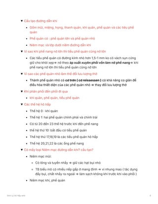 Cấu tạo đường dẫn khí
Gồm mũi, miệng, họng, thanh quản, khí quản, phế quản và các tiêu phế
quản
Phế quản có : phế quản lớn và phế quản nhỏ
Niêm mạc và lớp dưới niêm đường dẫn khí
Vì sao khi phế nang nở lớn thì tiểu phế quản cũng nở lớn
Các tiểu phế quản có đường kính nhỏ hơn 1,5-1 mm ko có vách sụn cứng
giữ cho khỏi xẹp⇒ nở theo áp xuất xuyên phổi vốn làm nở phế nang⇒ khi
phế nang nở lớn thì tiểu phế quản cũng nở lớn
Vì sao các phế quản nhỏ làm thể đổi lưu lượng thở
Thành phế quản nhỏ có cơ trơn ( cơ reissessen ) có khả năng co giãn để
điều hòa thiết diện của các phế quản nhỏ ⇒ thay đổi lưu lượng thở
Khí phân phối đến phổi đi qua
khí quản, phế quản, tiểu phế quản
Các thế hệ hô hấp
Thế hệ 0 : khí quản
Thế hệ 1: hai phế quản chính phải và chính trái
Có từ 20 đến 23 thế hệ trước khi đến phế nang
thế hệ thứ 10: bắt đầu có tiểu phế quản
Thế hệ thứ 17,18,19 là các tiểu phế quản hô hấp
Thế hệ 20,21,22 là các ống phế nang
Có mấy loại Niêm mạc đường dẫn khí? cấu tạo?
Niêm mạc mũi:
Có lông và tuyến nhầy ⇒ giữ các hạt bụi nhỏ
TB biểu mô có nhiều nếp gấp ở mang đỉnh ⇒ vi nhung mao ( tác dụng
đẩy bụi, chất nhầy ra ngoài ⇒ làm sạch không khí trước khi vào phổi )
Niêm mạc khí, phế quản
Sinh Lý Hô Hấp anki 6
 