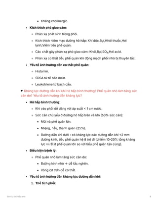 Kháng cholinergic.
Kích thích phó giao cảm:
Phản xạ phát sinh trong phôi.
Kích thích niêm mạc đường hô hấp: Khí độc,Bụi,Khói thuốc,Hơi
lạnh,Viêm tiêu phế quản.
Các chất gây phản xạ phó giao cảm: Khói,Bụi,SO₂,Hơi acid.
Phản xạ co thắt tiểu phế quản khi động mạch phổi nhỏ bị thuyên tắc.
Yếu tố ảnh hưởng đến co thắt phế quản:
Histamin.
SRSA từ tế bào mast.
Leukotriene từ bạch cầu.
Kháng lực đường dẫn khí khi hô hấp bình thường? Phế quản nhỏ làm tăng sức
cản do? Yếu tố ảnh hưởng đến kháng lực?
Hô hấp bình thường:
Khí vào phổi dễ dàng với áp suất < 1 cm nước.
Sức cản chủ yếu ở đường hô hấp trên và lớn (50% sức cản):
Mũi và phế quản lớn.
Miệng, hầu, thanh quản (25%).
Đường dẫn khí dưới : có kháng lực các đường dẫn khí <2 mm
đường kính, tiểu phế quản hệ 8 trở đi (chiếm 10-20% tổng kháng
lực vì rất ít phế quản lớn so với tiểu phế quản tận cùng).
Điều kiện bệnh lý:
Phế quản nhỏ làm tăng sức cản do:
Đường kính nhỏ → dễ tắc nghẽn.
Vòng cơ trơn dễ co thắt.
Yếu tố ảnh hưởng đến kháng lực đường dẫn khí:
1. Thể tích phổi:
Sinh Lý Hô Hấp anki 8
 