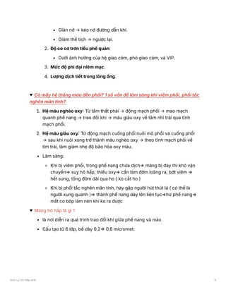 Giãn nở → kéo nở đường dẫn khí.
Giảm thể tích → ngược lại.
2. Độ co cơ trơn tiểu phế quản:
Dưới ảnh hưởng của hệ giao cảm, phó giao cảm, và VIP.
3. Mức độ phì đại niêm mạc.
4. Lượng dịch tiết trong lòng ống.
Có mấy hệ thống máu đến phổi? 1 số vấn đề lâm sàng khi viêm phổi, phổi tắc
nghẽn mãn tính?
1. Hệ máu nghèo oxy: Từ tâm thất phải → động mạch phổi → mao mạch
quanh phế nang → trao đổi khí → máu giàu oxy về tâm nhĩ trái qua tĩnh
mạch phổi.
2. Hệ máu giàu oxy: Từ động mạch cuống phổi nuôi mô phổi và cuống phổi
→ sau khi nuôi xong trở thành máu nghèo oxy → theo tĩnh mạch phổi về
tim trái, làm giảm nhẹ độ bão hòa oxy máu.
Lâm sàng:
Khi bị viêm phổi, trong phế nang chứa dịch⇒ màng bị dày thì khó vận
chuyển⇒ suy hô hấp, thiếu oxy⇒ cần làm đờm loãng ra, bớt viêm ⇒
hết sưng, tống đờm dãi qua ho ( ko cắt ho )
Khi bị phổi tắc nghẽn mãn tính, hay gặp người hút thút lá ( có thể là
người xung quanh )⇒ thành phế nang dày lên liên tục⇒hư phế nang⇒
mất co bóp làm nén khí ko ra được
Màng hô hấp là gì ?
là nơi diễn ra quá trình trao đổi khí giữa phế nang và máu
Cấu tạo từ 6 lớp, bề dày 0,2⇒ 0,6 micromet:
Sinh Lý Hô Hấp anki 9
 