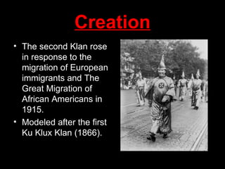 Creation The second Klan rose in response to the migration of European immigrants and The Great Migration of African Americans in 1915.  Modeled after the first Ku Klux Klan (1866). 