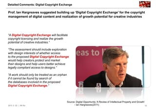 Detailed Comments: Digital Copyright Exchange

Prof. Ian Hargreaves suggested building up „Digital Copyright Exchange‟ for the copyright
management of digital content and realization of growth potential for creative industries




“A Digital Copyright Exchange will facilitate
copyright licensing and realize the growth
potential of creative industries.“

“The assessment should include exploration
with design interests of whether access
to the proposed Digital Copyright Exchange
would help creators protect and market
their designs and help users better achieve
legally compliant access to designs.”

“A work should only be treated as an orphan
if it cannot be found by search of
the databases involved in the proposed
Digital Copyright Exchange.“




                                              Source: Digital Opportunity „A Review of Intellectual Property and Growth‟
2013. 2. 22. | KK Ko                                - Ian Hargreaves(2011)                                              10
 