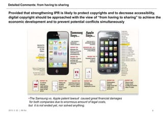 Detailed Comments: from having to sharing

Provided that strengthening IPR is likely to protect copyrights and to decrease accessibility,
digital copyright should be approached with the view of “from having to sharing” to achieve the
economic development and to prevent potential conflicts simultaneously




                       •The Samsung vs. Apple patent lawsuit caused great financial damages
                        for both companies due to enormous amount of legal costs,
                       but it is not ended yet, nor solved anything.
2013. 2. 22. | KK Ko                                                                          8
 