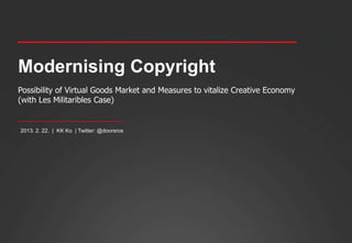Modernising Copyright
Possibility of Virtual Goods Market and Measures to vitalize Creative Economy
(with Les Militaribles Case)


 2013. 2. 22. | KK Ko | Twitter: @doorsros




2013. 2. 22. | KK Ko
 