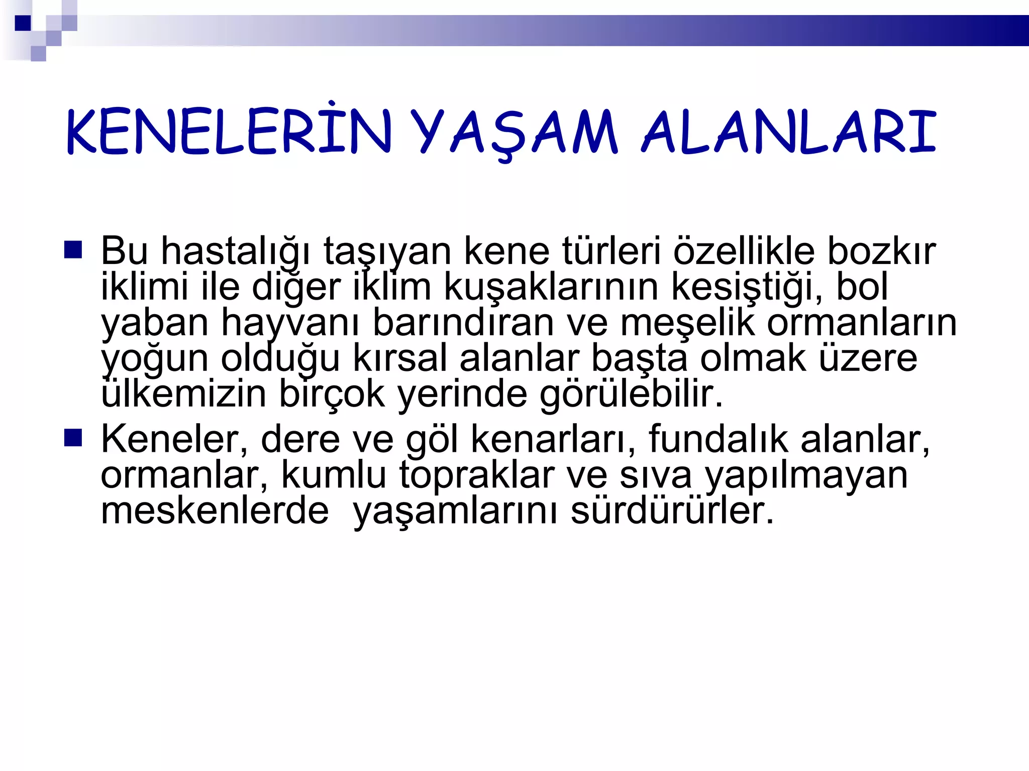 KENELERİN YAŞAM ALANLARI Bu hastalığı taşıyan kene türleri özellikle bozkır iklimi ile diğer iklim kuşaklarının kesiştiği, bol yaban hayvanı barındıran ve meşelik ormanların yoğun olduğu kırsal alanlar başta olmak üzere ülkemizin birçok yerinde görülebilir.  Keneler, dere ve göl kenarları, fundalık alanlar, ormanlar, kumlu topraklar ve sıva yapılmayan meskenlerde  yaşamlarını sürdürürler. 