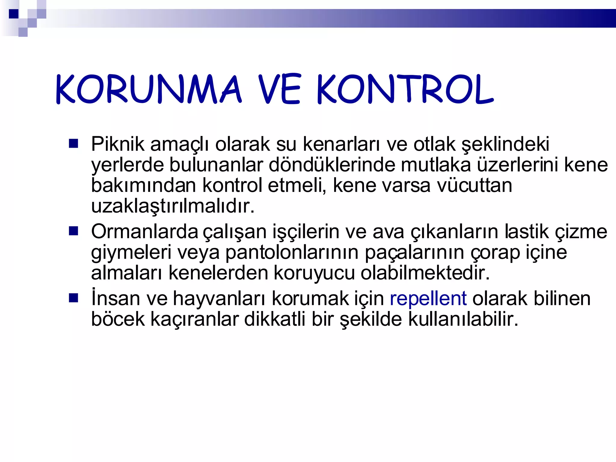 KORUNMA VE KONTROL Piknik amaçlı olarak su kenarları ve otlak şeklindeki yerlerde bulunanlar döndüklerinde mutlaka üzerlerini kene bakımından kontrol etmeli, kene varsa vücuttan uzaklaştırılmalıdır.  Ormanlarda çalışan işçilerin ve ava çıkanların lastik çizme giymeleri veya pantolonlarının paçalarının çorap içine almaları kenelerden koruyucu olabilmektedir. İnsan ve hayvanları korumak için  repellent  olarak bilinen böcek kaçıranlar dikkatli bir şekilde kullanılabilir. 
