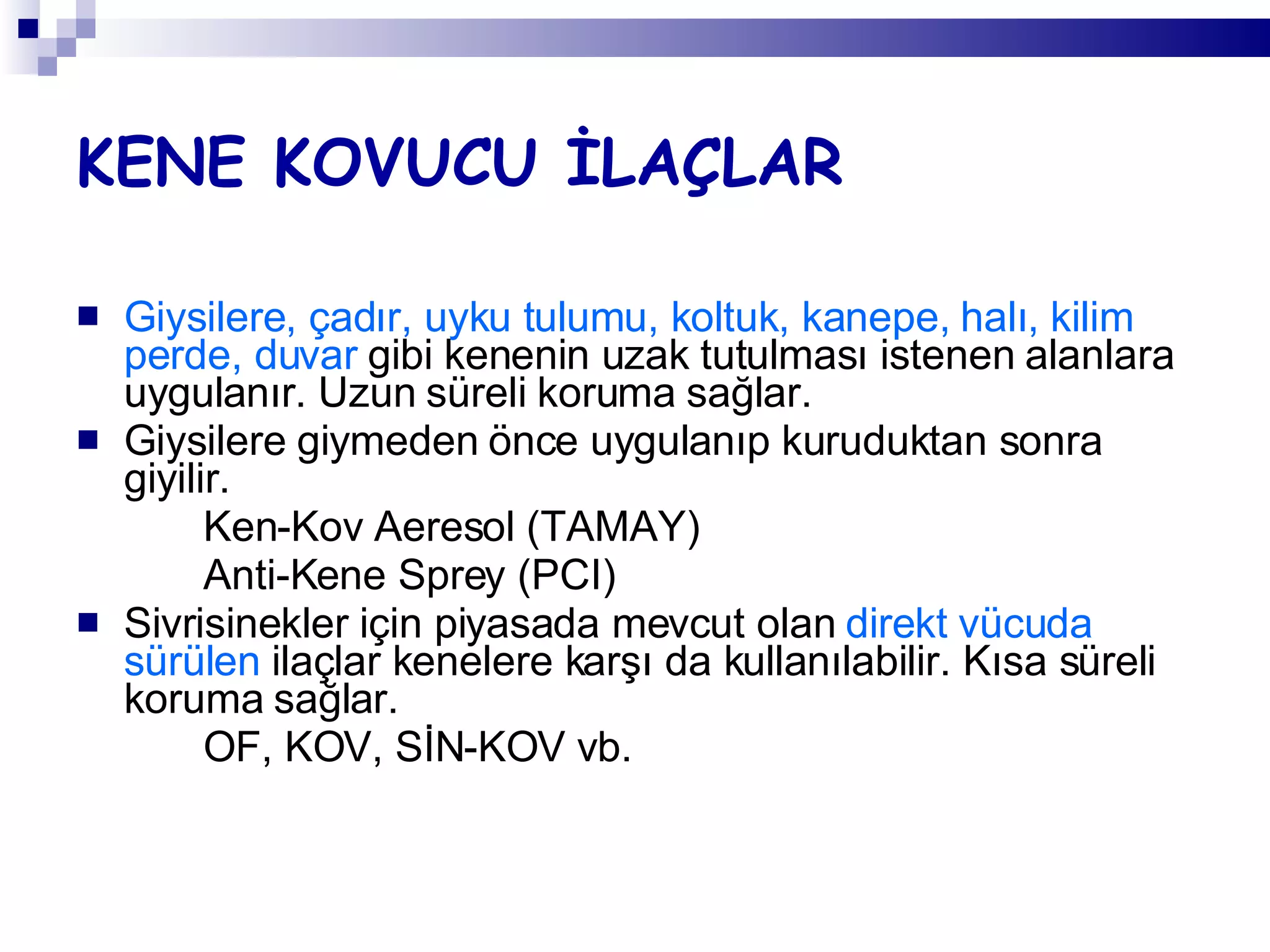 KENE KOVUCU İLAÇLAR Giysilere, çadır, uyku tulumu, koltuk, kanepe, halı, kilim perde, duvar  gibi kenenin uzak tutulması istenen alanlara uygulanır. Uzun süreli koruma sağlar. Giysilere giymeden önce uygulanıp kuruduktan sonra giyilir. Ken-Kov Aeresol (TAMAY) Anti-Kene Sprey (PCI) Sivrisinekler için piyasada mevcut olan  direkt vücuda sürülen  ilaçlar kenelere karşı da kullanılabilir. Kısa süreli koruma sağlar. OF, KOV, SİN-KOV vb. 