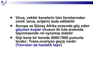 Virus, vektör kenelerin tüm formlarından (nimf, larva, erişkin) izole edilebilir  Avrupa ve Güney Afrika arasında göç eden  göçmen kuşlar  virusun iki kıta arasında taşınmasında rol oynamış olabilir Dişi kene bir kerede 5000-7000 yumurta bırakır. Trans-ovariyan geçiş vardır ( Yavruları da hastalık taşır ) 