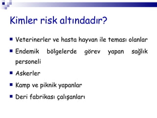 Kimler risk altındadır? V eterinerler  ve  hasta hayvan ile teması olanlar  E ndemik bölgelerde görev yapan sağlık personeli Askerler K amp ve piknik yapanlar   Deri fabrikası çalışanları 