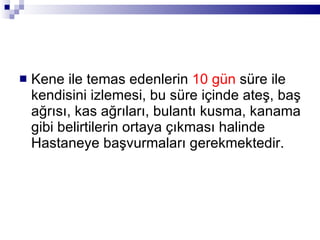 Kene ile temas edenlerin  10 gün  süre ile kendisini izlemesi, bu süre içinde ateş, baş ağrısı, kas ağrıları, bulantı kusma, kanama gibi belirtilerin ortaya çıkması halinde Hastaneye başvurmaları gerekmektedir. 
