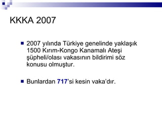 KKKA 2007 2007 yılında Türkiye genelinde yaklaşık 1500 Kırım-Kongo Kanamalı Ateşi şüpheli/olası vakasının bildirimi söz konusu olmuştur. Bunlardan  717 ’si kesin vaka’dır. 