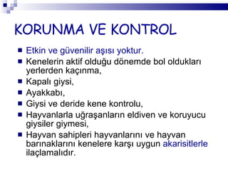 KORUNMA VE KONTROL Etkin ve güvenilir aşısı yoktur.  Kenelerin aktif olduğu dönemde bol oldukları yerlerden kaçınma, Kapalı giysi, Ayakkabı,  Giysi ve deride kene kontrolu, Hayvanlarla uğraşanların eldiven ve koruyucu giysiler giymesi, Hayvan sahipleri hayvanlarını ve hayvan barınaklarını kenelere karşı uygun  akarisitlerle  ilaçlamalıdır. 
