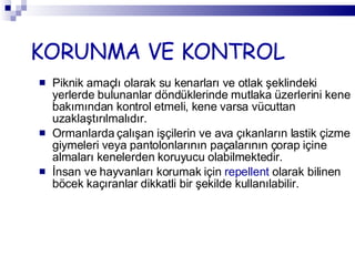 KORUNMA VE KONTROL Piknik amaçlı olarak su kenarları ve otlak şeklindeki yerlerde bulunanlar döndüklerinde mutlaka üzerlerini kene bakımından kontrol etmeli, kene varsa vücuttan uzaklaştırılmalıdır.  Ormanlarda çalışan işçilerin ve ava çıkanların lastik çizme giymeleri veya pantolonlarının paçalarının çorap içine almaları kenelerden koruyucu olabilmektedir. İnsan ve hayvanları korumak için  repellent  olarak bilinen böcek kaçıranlar dikkatli bir şekilde kullanılabilir. 
