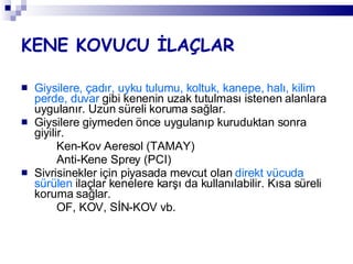 KENE KOVUCU İLAÇLAR Giysilere, çadır, uyku tulumu, koltuk, kanepe, halı, kilim perde, duvar  gibi kenenin uzak tutulması istenen alanlara uygulanır. Uzun süreli koruma sağlar. Giysilere giymeden önce uygulanıp kuruduktan sonra giyilir. Ken-Kov Aeresol (TAMAY) Anti-Kene Sprey (PCI) Sivrisinekler için piyasada mevcut olan  direkt vücuda sürülen  ilaçlar kenelere karşı da kullanılabilir. Kısa süreli koruma sağlar. OF, KOV, SİN-KOV vb. 