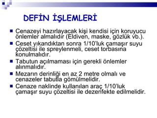 DEFİN İŞLEMLERİ Cenazeyi hazırlayacak kişi kendisi için koruyucu önlemler almalıdır (Eldiven, maske, gözlük vb.). Ceset yıkandıktan sonra 1/10’luk çamaşır suyu çözeltisi ile spreylenmeli, ceset torbasına konulmalıdır. Tabutun açılmaması için gerekli önlemler alınmalıdır. Mezarın derinliği en az 2 metre olmalı ve cenazeler tabutla gömülmelidir. Cenaze naklinde kullanılan araç 1/10’luk çamaşır suyu çözeltisi ile dezenfekte edilmelidir. 