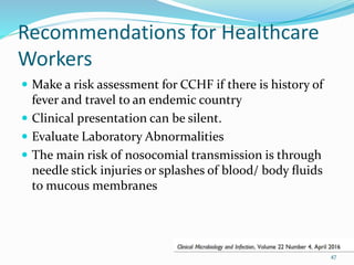Recommendations for Healthcare
Workers
 Make a risk assessment for CCHF if there is history of
fever and travel to an endemic country
 Clinical presentation can be silent.
 Evaluate Laboratory Abnormalities
 The main risk of nosocomial transmission is through
needle stick injuries or splashes of blood/ body ﬂuids
to mucous membranes
47
 