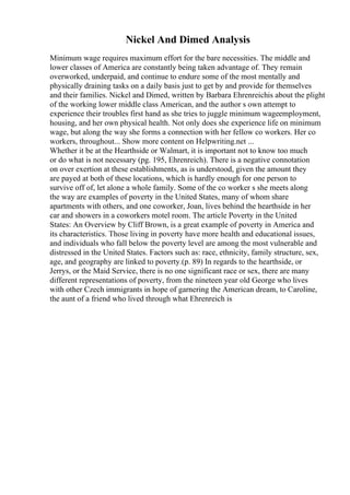 Nickel And Dimed Analysis
Minimum wage requires maximum effort for the bare necessities. The middle and
lower classes of America are constantly being taken advantage of. They remain
overworked, underpaid, and continue to endure some of the most mentally and
physically draining tasks on a daily basis just to get by and provide for themselves
and their families. Nickel and Dimed, written by Barbara Ehrenreichis about the plight
of the working lower middle class American, and the author s own attempt to
experience their troubles first hand as she tries to juggle minimum wageemployment,
housing, and her own physical health. Not only does she experience life on minimum
wage, but along the way she forms a connection with her fellow co workers. Her co
workers, throughout... Show more content on Helpwriting.net ...
Whether it be at the Hearthside or Walmart, it is important not to know too much
or do what is not necessary (pg. 195, Ehrenreich). There is a negative connotation
on over exertion at these establishments, as is understood, given the amount they
are payed at both of these locations, which is hardly enough for one person to
survive off of, let alone a whole family. Some of the co worker s she meets along
the way are examples of poverty in the United States, many of whom share
apartments with others, and one coworker, Joan, lives behind the hearthside in her
car and showers in a coworkers motel room. The article Poverty in the United
States: An Overview by Cliff Brown, is a great example of poverty in America and
its characteristics. Those living in poverty have more health and educational issues,
and individuals who fall below the poverty level are among the most vulnerable and
distressed in the United States. Factors such as: race, ethnicity, family structure, sex,
age, and geography are linked to poverty.(p. 89) In regards to the hearthside, or
Jerrys, or the Maid Service, there is no one significant race or sex, there are many
different representations of poverty, from the nineteen year old George who lives
with other Czech immigrants in hope of garnering the American dream, to Caroline,
the aunt of a friend who lived through what Ehrenreich is
 
