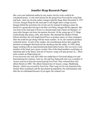 Jennifer Heap Research Paper
She s not your traditional author by any means, but her work could be be
considered poetry. A solo artist known for the group Frou Frou and her song Hide
and Seek , meet my favorite author, Imogen Jennifer Heap. Born December 9, 1977
in Essex, Imogen Heap for the most part is self taught and is a huge success.
Imogen defied the unwritten rule of solo acts by instead of making a name for
herself in a group then leaving to do their own thing, Imogen did the opposite. She
was born in the rural part of Essex to a businessman and a future art therapist. 12
years after Imogen was born, her parents divorced. At the young age of 13, Heap
could already play piano, cello, and clarinet. She attended the Quaker Friends
School and there she self taught herself how to produce music on Atari computers
after she could not get along with her music teacher. At 16, she wanted to produce
orchestral music. As part of her studies, she recorded pop demos that caught the
attention of managers that believed she should go into the studio. In 1996, Heap
began working with an experimental pop band called Acacia. She was never a real
member of the band, just a guest vocalist. One of the band members would play an
important part in the future, and one of Acacia s songs will pop up later on.... Show
more content on Helpwriting.net ...
It was received very well, but it that was ended due to Universal taking over and
discontinuing her contract. Later on, she and Guy Sigsworth who was a member of
Acacia went on to form the musical group Frou Frou. They released their only
album Details in 2002. The album featured one of Acacia s songs, Maddening
Shroud , which was covered by Frou Frou. Their song Let Go was featured in the
Garden State soundtrack and the duo picked up popularity, but unfortunately only
after the two disbanded because of yet again, the contract was
 