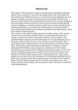 Ricin Essay
Many plants contain cytotoxins, which are considered the most deadly compounds
known. Ricin, a cytotoxin, is one of the most lethal toxins in the world. Ricin was
first synthesized in 1888 by the German scientist Peter Hermann Stillmark, this toxic
protein is naturally occurring in castor beans and easily purified. Purified ricin is
found as a white powder when extracted from the castor bean or it can be produced as
the waste product from the creation of castor oil. Ricin can enter the body through
ingestion, inhalation, or injection. Ingestion of this toxic can lead to dehydration by
vomiting and diarrhea or in extreme cases, hallucinations, liver and renal failure.
Severe poisoning by inhalation causes fluid accumulation in the lungs leading... Show
more content on Helpwriting.net ...
The A chain of ricin exhibits a large amount of secondary structure. This structure
consists of seven О± helices; these О± helices are comprised of 80 amino acid
residues, which equals to 30% of the protein is helical. A chain contains a five
stranded ОІ sheet composed of amino acid residues 67 116, and comprising 15% of
the protein. These residues, however, aren t directly involved in the sheet. The A
chain folds into three random domains. The first domain forms the bottom of the A
chain. This domain contains the amino terminal through 117 residues, which is
dominated by the ОІ sheet, making it appear as a flat domain. Five О± helices
dominate the second domain, but is comprised of amino acid residues 118 210. The
only free sulfhydoxyl group on the second О± helix resides in this domain, and is
bonded to the single methyl mercury of the isomorphous derivative. The second
domain sits over and to left of the first domain. The third domain exhibited by the A
chain forms a circular domain that strongly interacts with the B chain as mentioned
earlier. The third domain contains the 211 267 amino acid residues, and is quite
distinct from the second domain. This dis similarity is due to the amino acid residues
in the third domain are
 