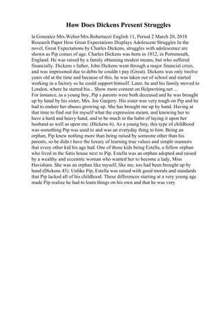 How Does Dickens Present Struggles
la Gonzalez Mrs.Weber/Mrs.Robertazzi English 11, Period 2 March 20, 2018
Research Paper How Great Expectations Displays Adolescent Struggles In the
novel, Great Expectations by Charles Dickens, struggles with adolescence are
shown as Pip comes of age. Charles Dickens was born in 1812, in Portsmouth,
England. He was raised by a family obtaining modest means, but who suffered
financially. Dickens s father, John Dickens went through a major financial crisis,
and was imprisoned due to debts he couldn t pay (Great). Dickens was only twelve
years old at the time and because of this, he was taken out of school and started
working in a factory so he could support himself. Later, he and his family moved to
London, where he started his... Show more content on Helpwriting.net ...
For instance, as a young boy, Pip s parents were both deceased and he was brought
up by hand by his sister, Mrs. Joe Gargery. His sister was very tough on Pip and he
had to endure her abuses growing up. She has brought me up by hand. Having at
that time to find out for myself what the expression meant, and knowing her to
have a hard and heavy hand, and to be much in the habit of laying it upon her
husband as well as upon me. (Dickens 6). As a young boy, this type of childhood
was something Pip was used to and was an everyday thing to him. Being an
orphan, Pip knew nothing more than being raised by someone other than his
parents, so he didn t have the luxury of learning true values and simple manners
that every other kid his age had. One of those kids being Estella, a fellow orphan
who lived in the Satis house next to Pip. Estella was an orphan adopted and raised
by a wealthy and eccentric woman who wanted her to become a lady, Miss
Havisham. She was an orphan like myself; like me, too had been brought up by
hand (Dickens 43). Unlike Pip, Estella was raised with good morals and standards
that Pip lacked all of his childhood. These differences starting at a very young age
made Pip realize he had to learn things on his own and that he was very
 