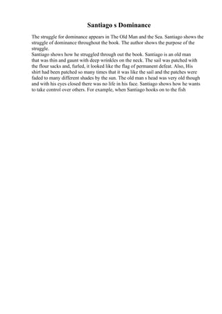 Santiago s Dominance
The struggle for dominance appears in The Old Man and the Sea. Santiago shows the
struggle of dominance throughout the book. The author shows the purpose of the
struggle.
Santiago shows how he struggled through out the book. Santiago is an old man
that was thin and gaunt with deep wrinkles on the neck. The sail was patched with
the flour sacks and, furled, it looked like the flag of permanent defeat. Also, His
shirt had been patched so many times that it was like the sail and the patches were
faded to many different shades by the sun. The old man s head was very old though
and with his eyes closed there was no life in his face. Santiago shows how he wants
to take control over others. For example, when Santiago hooks on to the fish
 