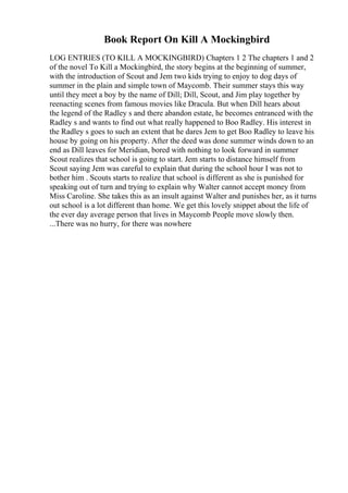 Book Report On Kill A Mockingbird
LOG ENTRIES (TO KILL A MOCKINGBIRD) Chapters 1 2 The chapters 1 and 2
of the novel To Kill a Mockingbird, the story begins at the beginning of summer,
with the introduction of Scout and Jem two kids trying to enjoy to dog days of
summer in the plain and simple town of Maycomb. Their summer stays this way
until they meet a boy by the name of Dill; Dill, Scout, and Jim play together by
reenacting scenes from famous movies like Dracula. But when Dill hears about
the legend of the Radley s and there abandon estate, he becomes entranced with the
Radley s and wants to find out what really happened to Boo Radley. His interest in
the Radley s goes to such an extent that he dares Jem to get Boo Radley to leave his
house by going on his property. After the deed was done summer winds down to an
end as Dill leaves for Meridian, bored with nothing to look forward in summer
Scout realizes that school is going to start. Jem starts to distance himself from
Scout saying Jem was careful to explain that during the school hour I was not to
bother him . Scouts starts to realize that school is different as she is punished for
speaking out of turn and trying to explain why Walter cannot accept money from
Miss Caroline. She takes this as an insult against Walter and punishes her, as it turns
out school is a lot different than home. We get this lovely snippet about the life of
the ever day average person that lives in Maycomb People move slowly then.
...There was no hurry, for there was nowhere
 