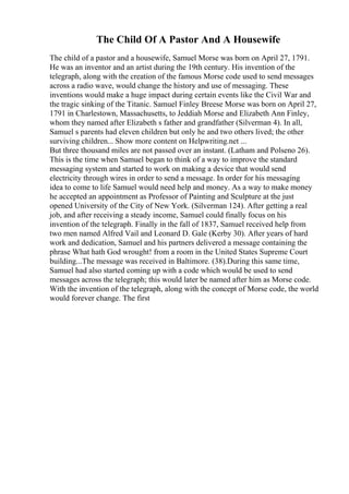 The Child Of A Pastor And A Housewife
The child of a pastor and a housewife, Samuel Morse was born on April 27, 1791.
He was an inventor and an artist during the 19th century. His invention of the
telegraph, along with the creation of the famous Morse code used to send messages
across a radio wave, would change the history and use of messaging. These
inventions would make a huge impact during certain events like the Civil War and
the tragic sinking of the Titanic. Samuel Finley Breese Morse was born on April 27,
1791 in Charlestown, Massachusetts, to Jeddiah Morse and Elizabeth Ann Finley,
whom they named after Elizabeth s father and grandfather (Silverman 4). In all,
Samuel s parents had eleven children but only he and two others lived; the other
surviving children... Show more content on Helpwriting.net ...
But three thousand miles are not passed over an instant. (Latham and Polseno 26).
This is the time when Samuel began to think of a way to improve the standard
messaging system and started to work on making a device that would send
electricity through wires in order to send a message. In order for his messaging
idea to come to life Samuel would need help and money. As a way to make money
he accepted an appointment as Professor of Painting and Sculpture at the just
opened University of the City of New York. (Silverman 124). After getting a real
job, and after receiving a steady income, Samuel could finally focus on his
invention of the telegraph. Finally in the fall of 1837, Samuel received help from
two men named Alfred Vail and Leonard D. Gale (Kerby 30). After years of hard
work and dedication, Samuel and his partners delivered a message containing the
phrase What hath God wrought! from a room in the United States Supreme Court
building...The message was received in Baltimore. (38).During this same time,
Samuel had also started coming up with a code which would be used to send
messages across the telegraph; this would later be named after him as Morse code.
With the invention of the telegraph, along with the concept of Morse code, the world
would forever change. The first
 