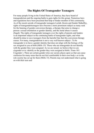 The Rights Of Transgender Teenagers
For many people living in the United States of America, they have heard of
transgenderism and the ongoing battle to gain rights for this group. Numerous laws
and regulations have been presented that help or hinder member of this community.
As of the recent suicide of transgender teenagers Leelah Alcorn and Zander Mahaffey,
rights of transgenderteenagers have become a more prominent subject as many seek
for the banning of gender conversion therapy, a therapy that aims to change a
person s sexual orientation or gender identity, and the metal abuse it causes
(Segal). The rights of transgender teenagers over the rights of parents and leaders
is an important subject in the continuing battle of transgender rights, and what
should be done to save teenagers from the harmful fate that this conversion therapy
causes. For many, transgenderism is not a very well known subject : To be
transgender is to have a gender identity that does not align with the biology of the
sex assigned to you at birth (Mills 15). Those who are transgender do not identify
with the gender they were assigned. As we are raised, we believe that we are
cisgender or to: identify as the gender they were assigned at birth ( Trans 101:
Cisgender ). There are certain gender roles our society places upon us that can cause
confusion for many teens that do not feel comfortable in their own body s or in the
role society has set up for them (Mills 15). Parents may not understand what is going
on with their teen and
 