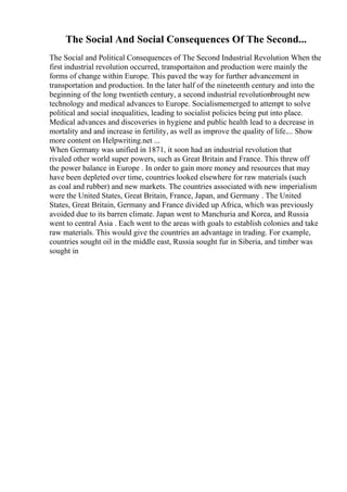The Social And Social Consequences Of The Second...
The Social and Political Consequences of The Second Industrial Revolution When the
first industrial revolution occurred, transportaiton and production were mainly the
forms of change within Europe. This paved the way for further advancement in
transportation and production. In the later half of the nineteenth century and into the
beginning of the long twentieth century, a second industrial revolutionbrought new
technology and medical advances to Europe. Socialismemerged to attempt to solve
political and social inequalities, leading to socialist policies being put into place.
Medical advances and discoveries in hygiene and public health lead to a decrease in
mortality and and increase in fertility, as well as improve the quality of life.... Show
more content on Helpwriting.net ...
When Germany was unified in 1871, it soon had an industrial revolution that
rivaled other world super powers, such as Great Britain and France. This threw off
the power balance in Europe . In order to gain more money and resources that may
have been depleted over time, countries looked elsewhere for raw materials (such
as coal and rubber) and new markets. The countries associated with new imperialism
were the United States, Great Britain, France, Japan, and Germany . The United
States, Great Britain, Germany and France divided up Africa, which was previously
avoided due to its barren climate. Japan went to Manchuria and Korea, and Russia
went to central Asia . Each went to the areas with goals to establish colonies and take
raw materials. This would give the countries an advantage in trading. For example,
countries sought oil in the middle east, Russia sought fur in Siberia, and timber was
sought in
 