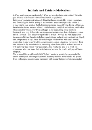 Intrinsic And Extrinsic Motivations
4.What motivates you extrinsically? What are your intrinsic motivations? How do
you balance extrinsic and intrinsic motivation in your life?
In terms of extrinsic motivations, I think that I am motivated by praise, reputation,
and financial gain. While money is not the most important aspect of a career, I
would like to earn a salary that helps me maintain a modest living. Being self aware,
I realize that I want a career where I can help others, which is an intrinsic motivation.
This is another reason why I was unhappy in my accounting co op position,
because it was very difficult for me to accomplish tasks that didn t help others. As a
result, I wouldn t take a lucrative job offer if it didn t provide me with benevolent
job responsibilities. In order to balance my intrinsic and extrinsic motivations, I think
that compromise is key. Since life s challenges can interfere with one s morals, I
realize that it may be difficult to compromise in certain situations. However, I think
that success in the business world ultimately stems from ethical actions, because it
will cultivate trust within your customers. As a result, my goal is to work for
companies who care about their stakeholders, because the results will pay off in the
long run.
Not to sound like a millennial clichГ©, but I want my work to be meaningful for
others and myself. This objective stems from my intrinsic motivations, but praise
from colleagues, superiors, and customers will ensure that my work is meaningful.
 