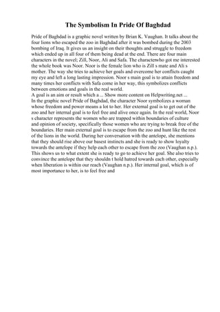 The Symbolism In Pride Of Baghdad
Pride of Baghdad is a graphic novel written by Brian K. Vaughan. It talks about the
four lions who escaped the zoo in Baghdad after it was bombed during the 2003
bombing of Iraq. It gives us an insight on their thoughts and struggle to freedom
which ended up in all four of them being dead at the end. There are four main
characters in the novel; Zill, Noor, Ali and Safa. The characterwho got me interested
the whole book was Noor. Noor is the female lion who is Zill s mate and Ali s
mother. The way she tries to achieve her goals and overcome her conflicts caught
my eye and left a long lasting impression. Noor s main goal is to attain freedom and
many times her conflicts with Safa come in her way, this symbolizes conflicts
between emotions and goals in the real world.
A goal is an aim or result which a ... Show more content on Helpwriting.net ...
In the graphic novel Pride of Baghdad, the character Noor symbolizes a woman
whose freedom and power means a lot to her. Her external goal is to get out of the
zoo and her internal goal is to feel free and alive once again. In the real world, Noor
s character represents the women who are trapped within boundaries of culture
and opinion of society, specifically those women who are trying to break free of the
boundaries. Her main external goal is to escape from the zoo and hunt like the rest
of the lions in the world. During her conversation with the antelope, she mentions
that they should rise above our basest instincts and she is ready to show loyalty
towards the antelope if they help each other to escape from the zoo (Vaughan n.p.).
This shows us to what extent she is ready to go to achieve her goal. She also tries to
convince the antelope that they shouldn t hold hatred towards each other, especially
when liberation is within our reach (Vaughan n.p.). Her internal goal, which is of
most importance to her, is to feel free and
 