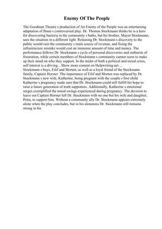Enemy Of The People
The Goodman Theatre s production of An Enemy of the People was an entertaining
adaptation of Ibsen s controversial play. Dr. Thomas Stockmann thinks he is a hero
for discovering bacteria in the community s baths, but his brother, Mayor Stockmann,
sees the situation in a different light. Releasing Dr. Stockmann s discovery to the
public would ruin the community s main source of revenue, and fixing the
infrastructure mistake would cost an immense amount of time and money. The
performance follows Dr. Stockmann s cycle of personal discoveries and outbursts of
frustration, while certain members of Stockmann s community cannot seem to make
up their mind on who they support. In the midst of both a political and moral crisis,
self interest is a driving... Show more content on Helpwriting.net ...
Stockmann s boys, Eilif and Morten, as well as a loyal friend of the Stockmann
family, Captain Horster. The importance of Eilif and Morten was replaced by Dr.
Stockmann s new wife, Katherine, being pregnant with the couple s first child.
Katherine s pregnancy made sure that Dr. Stockmann could still fulfill his hope to
raise a future generation of truth supporters. Additionally, Katherine s emotional
surges exemplified the mood swings experienced during pregnancy. The decision to
leave out Captain Horster left Dr. Stockmann with no one but his wife and daughter,
Petra, to support him. Without a community ally Dr. Stockmann appears extremely
alone when the play concludes, but in his aloneness Dr. Stockmann still remains
strong in his
 